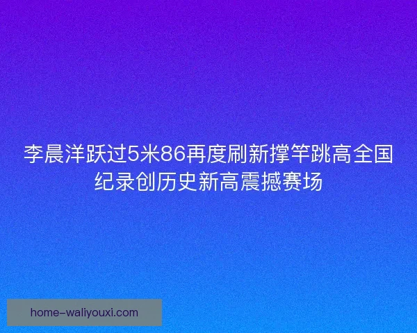 李晨洋跃过5米86再度刷新撑竿跳高全国纪录创历史新高震撼赛场