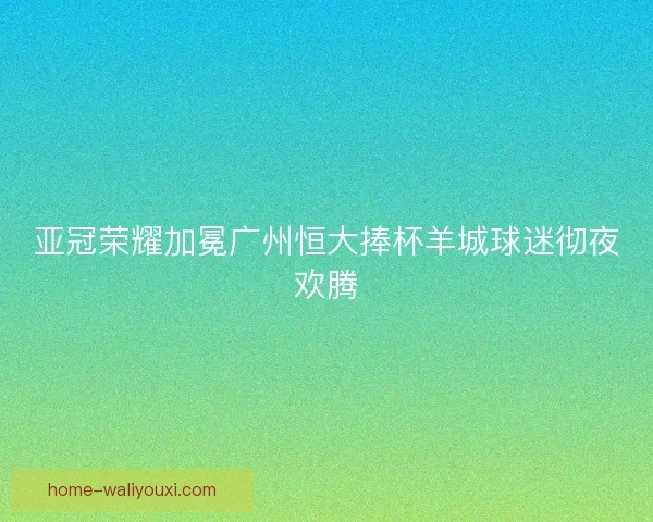 亚冠荣耀加冕广州恒大捧杯羊城球迷彻夜欢腾